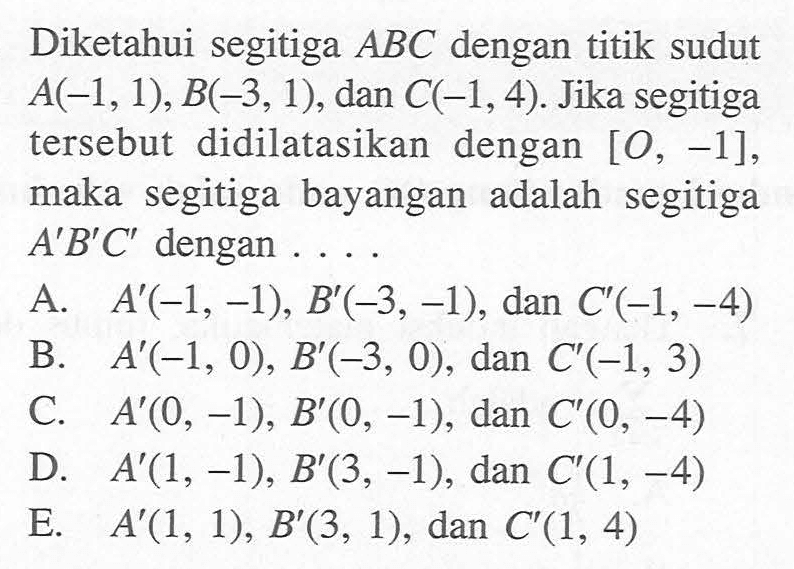 Diketahui segitiga ABC dengan titik sudut A(-1,1),B(-3,1), dan C(-1,4). Jika segitiga tersebut didilatasikan dengan [O, -1], maka segitiga bayangan adalah segitiga A'B'C' dengan ....