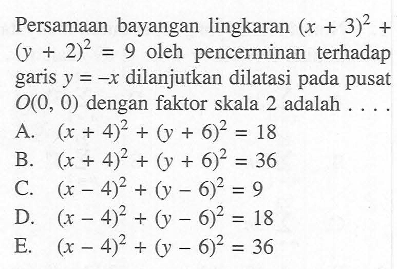 Persamaan bayangan lingkaran (x+3)^2+(y+2)^2=9 oleh pencerminan terhadap garis y=-x dilanjutkan dilatasi pada pusat O(0, 0) dengan faktor skala 2 adalah . . . .