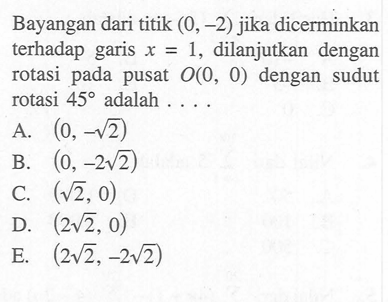 Bayangan dari titik (0,-2) jika dicerminkan terhadap garis x=1, dilanjutkan dengan rotasi pada pusat O(0,0) dengan sudut rotasi 45 adalah ....