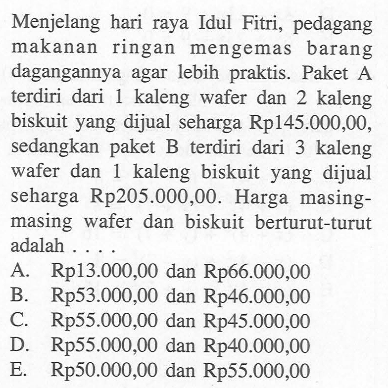 Menjelang hari raya Idul Fitri, pedagang makanan ringan mengemas barang dagangannya agar lebih praktis. Paket A terdiri dari 1 kaleng wafer dan 2 kaleng biskuit yang dijual seharga Rp145.000,00, sedangkan paket B terdiri dari 3 kaleng wafer dan 1 kaleng biskuit yang dijual seharga Rp205.000,00. Harga masing- masing wafer dan biskuit berturut-turut adalah .....