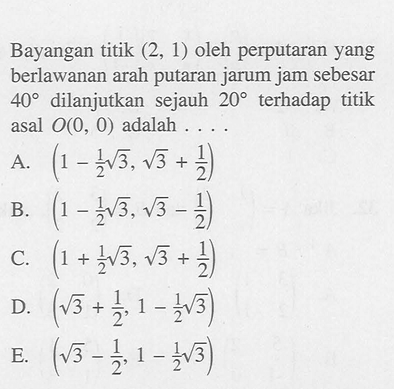 Bayangan titik (2, 1) oleh perputaran yang berlawanan arah putaran jarum jam sebesar 40 dilanjutkan sejauh 20 terhadap titik asal O(0, 0) adalah ....