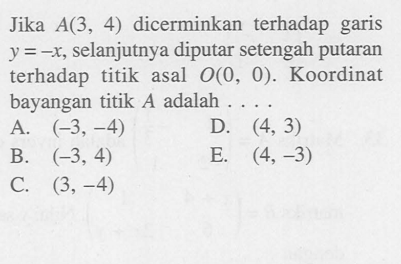 Jika A(3, 4) dicerminkan terhadap garis y=-x, selanjutnya diputar setengah putaran terhadap titik asal O(0, 0). Koordinat bayangan titik A adalah ....