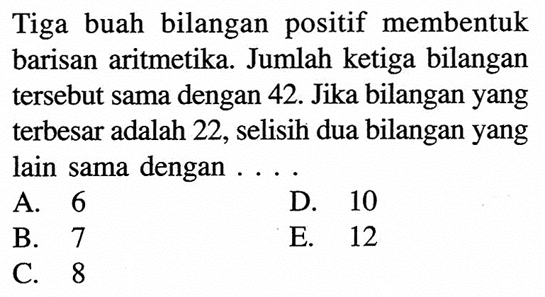 Tiga buah bilangan positif membentuk barisan aritmetika. Jumlah ketiga bilangan tersebut sama dengan 42. Jika bilangan yang terbesar adalah 22, selisih dua bilangan yang lain sama dengan 