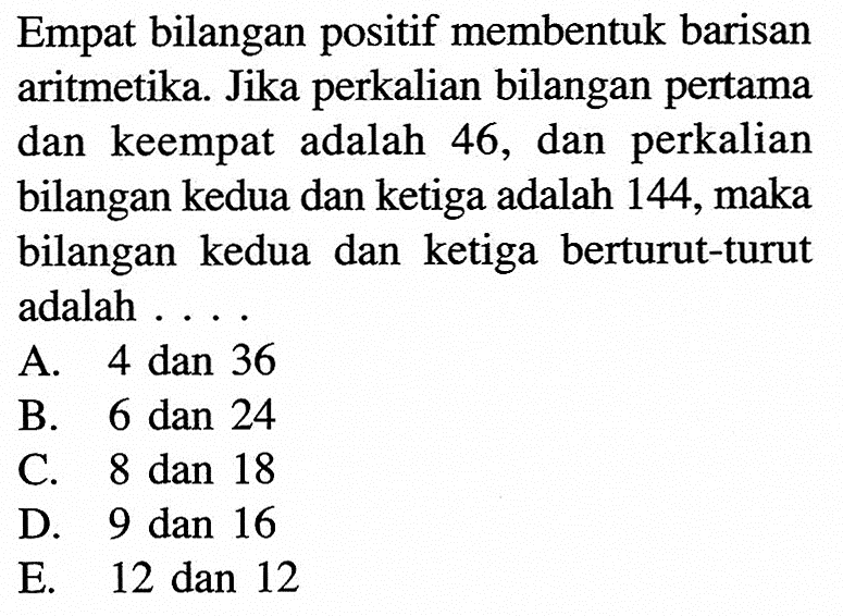 Empat bilangan positif membentuk barisan aritmetika. Jika perkalian bilangan pertama dan keempat adalah  46, dan perkalian bilangan kedua dan ketiga adalah 144, maka bilangan kedua dan ketiga berturut-turut adalah 