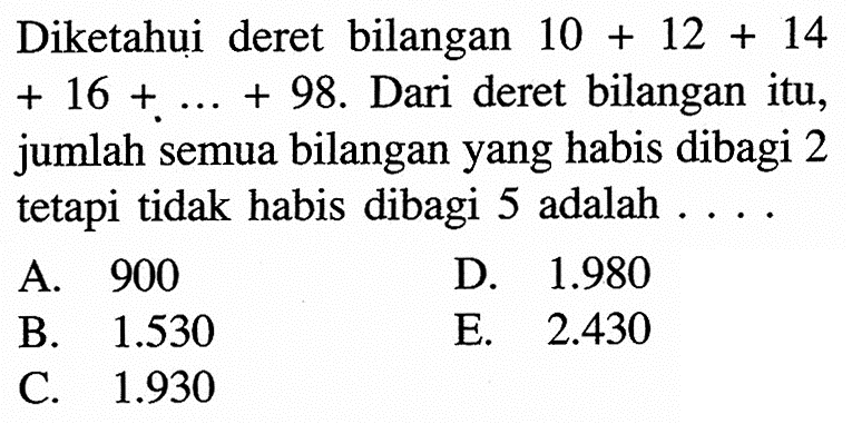 Diketahui deret bilangan 10+12+14 +16+....+98. Dari deret bilangan itu, jumlah semua bilangan yang habis dibagi 2 tetapi tidak habis dibagi 5 adalah  ....