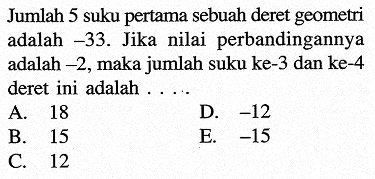 Jumlah 5 suku pertama sebuah deret geometri adalah -33. Jika nilai perbandingannya adalah -2, maka jumlah suku ke-3 dan ke-4 deret ini adalah ... A. 18 B. 15 C. 12 D, -12 E. -15