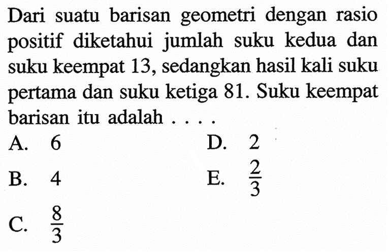 Dari suatu barisan geometri dengan rasio positif diketahui jumlah suku kedua dan suku keempat 13, sedangkan hasil kali suku pertama dan suku ketiga 81. Suku keempat barisan itu adalah