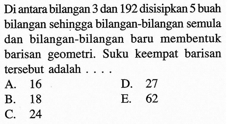 Diantara bilangan 3 dan 192 disisipkan 5 buah bilangan sehingga bilangan-bilangan semula dan bilangan-bilangan baru membentuk barisan geometri. Suku keempat barisan tersebut adalah 