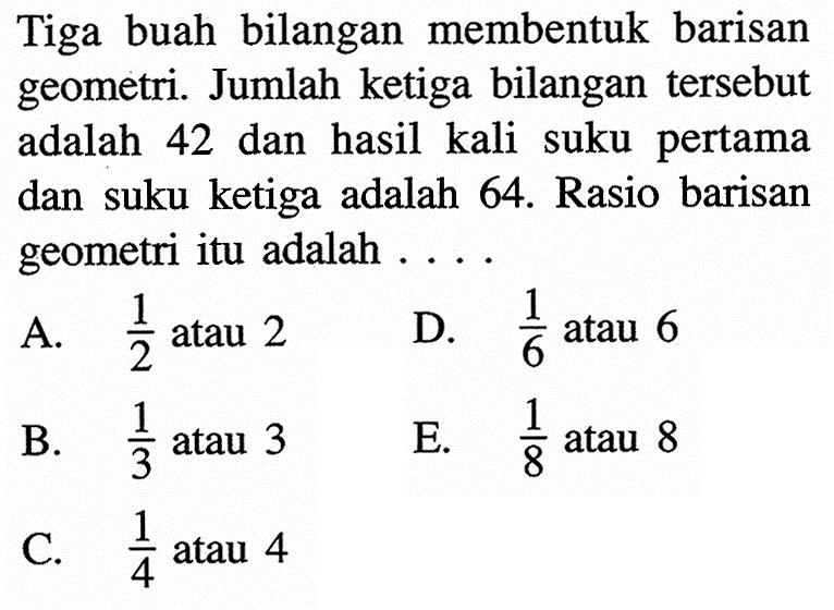 Tiga buah bilangan membentuk barisan geometri. Jumlah ketiga bilangan tersebut adalah 42 dan hasil kali suku pertama dan suku ketiga adalah 64. Rasio barisan geometri itu adalah ....