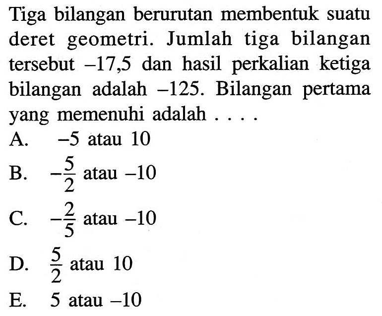 Tiga bilangan berurutan membentuk suatu deret geometri. Jumlah tiga bilangan tersebut  -17,5  dan hasil perkalian ketiga bilangan adalah  -125 . Bilangan pertama yang memenuhi adalah ....
