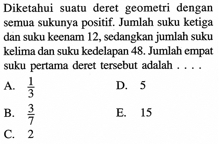 Diketahui suatu deret geometri dengan semua sukunya positif. Jumlah suku ketiga dan suku keenam 12, sedangkan jumlah suku kelima dan suku kedelapan 48. Jumlah empat suku pertama deret tersebut adalah....