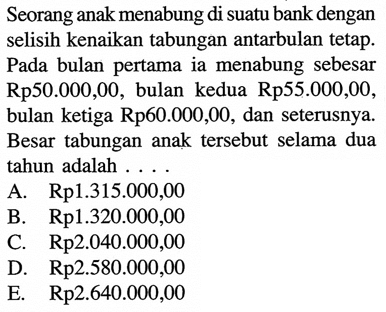 Seorang anak menabung di suatu bank dengan selisih kenaikan tabungan antarbulan tetap. Pada bulan pertama ia menabung sebesar Rp50.000,00, bulan kedua Rp55.000,00, ketiga Rp60.000,00, dan seterusnya bulan Besar tabungan anak tersebut selama dua tahun adalah 