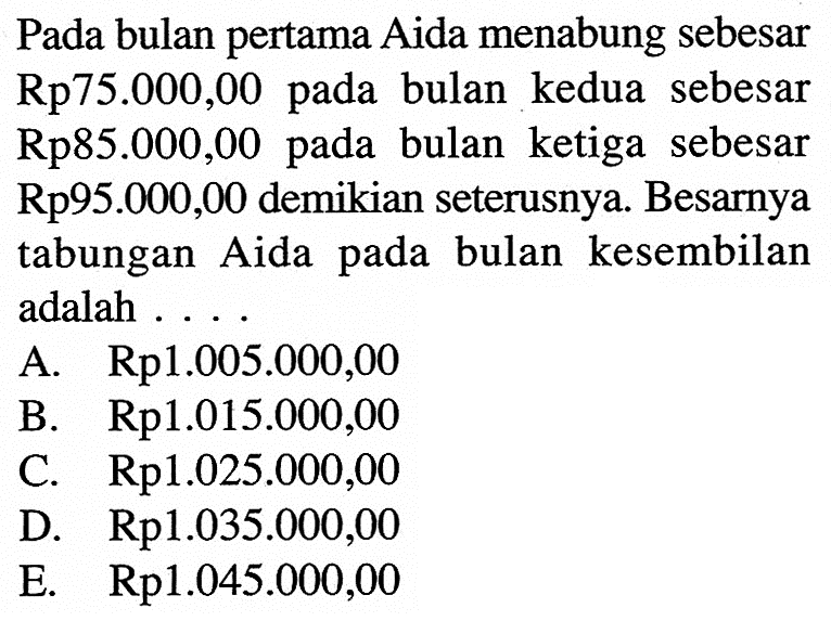 Pada bulan pertama Aida menabung sebesar  Rp75.000,00  pada bulan kedua sebesar Rp85.000,00 pada bulan ketiga sebesar  Rp95.000,00  demikian seterusnya. Besarnya tabungan Aida pada bulan kesembilan adalah ...