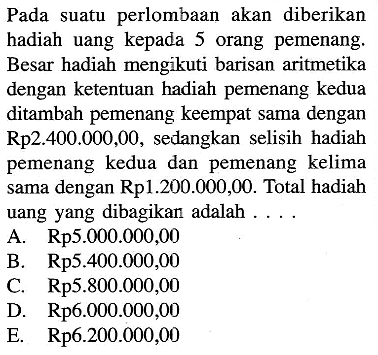 Pada suatu perlombaan akan diberikan hadiah uang kepada 5 orang pemenang. Besar hadiah mengikuti barisan aritmetika dengan ketentuan hadiah pemenang kedua ditambah pemenang keempat sama dengan Rp2.400.000,00, sedangkan selisih hadiah pemenang kedua dan pemenang kelima sama dengan Rp1.200.000,00. Total hadiah uang yang dibagikan adalah ... A. Rp5.000.000,00 B. Rp5.400.000,00 C. Rp5.800.000,00 D. Rp6.000.000,00 E. Rp6.200.000,00