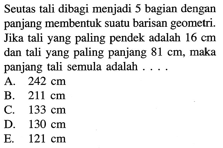 Seutas tali dibagi menjadi 5 bagian dengan panjang membentuk suatu barisan geometri. Jika tali yang paling pendek adalah 16 cm dan tali yang paling panjang 81 cm, maka panjang tali semula adalah 