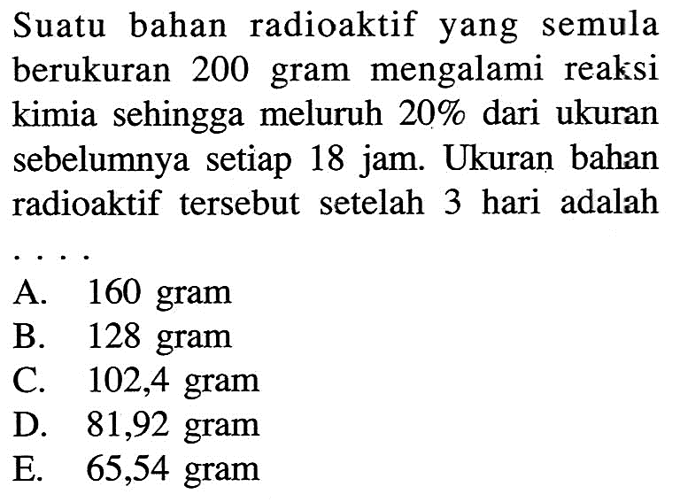 Suatu bahan radioaktif yang semula berukuran 200 gram mengalami reaksi kimia sehingga meluruh 20 % dari ukuran sebelumnya setiap 18 jam. Ukuran bahan radioaktif tersebut setelah 3 hari adalah ...