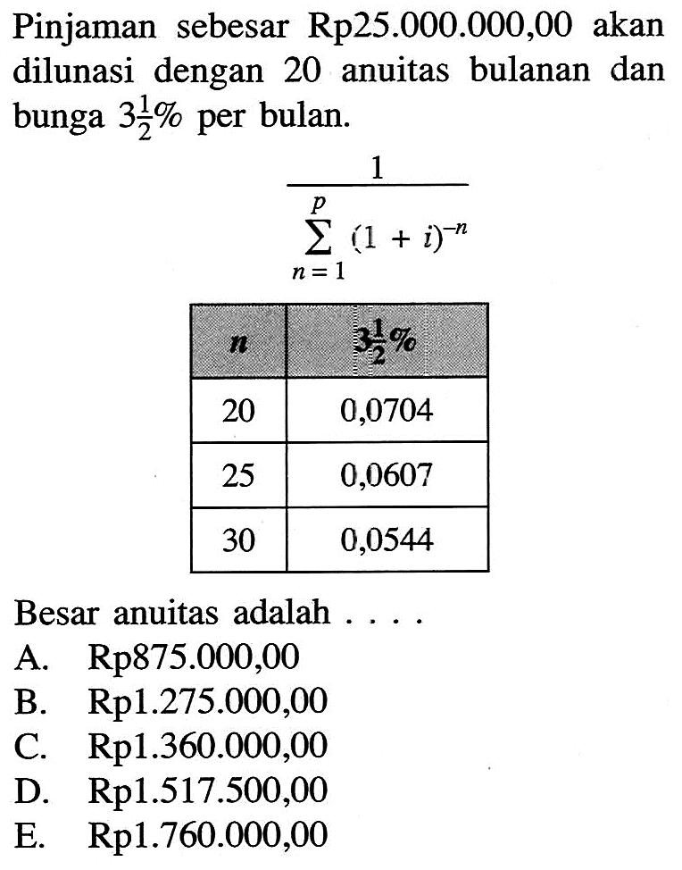 Pinjaman sebesar  Rp 25.000.000,00  akan dilunasi dengan 20 anuitas bulanan dan bunga  3 1/2%  per bulan. 1/sigma n=1^p(1+i)^-n /c| n    3 1/2%   20  0,0704  25  0,0607  30  0,0544 Besar anuitas adalah ....A.  Rp 875.000,00 B.  Rp 1.275.000,00 C.  Rp 1.360.000,00 D.  Rp 1.517 .500,00 E.  Rp 1.760.000,00 