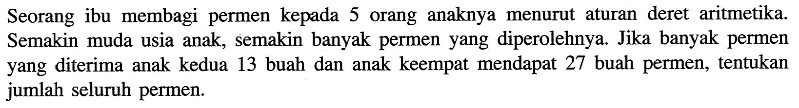 Seorang ibu membagi permen kepada 5 orang anaknya menurut aturan deret aritmetika. Semakin muda usia anak, semakin banyak permen yang diperolehnya. Jika banyak permen yang diterima anak kedua 13 buah dan anak keempat mendapat 27 buah permen, tentukan jumlah seluruh permen.