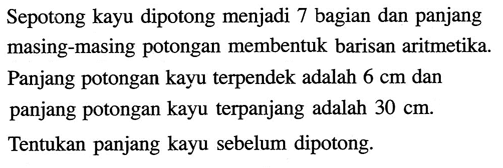 Sepotong kayu dipotong menjadi 7 bagian dan panjang masing-masing potongan membentuk barisan aritmetika. Panjang potongan kayu terpendek adalah 6 cm dan panjang potongan kayu terpanjang adalah 30 cm. Tentukan panjang kayu sebelum dipotong.