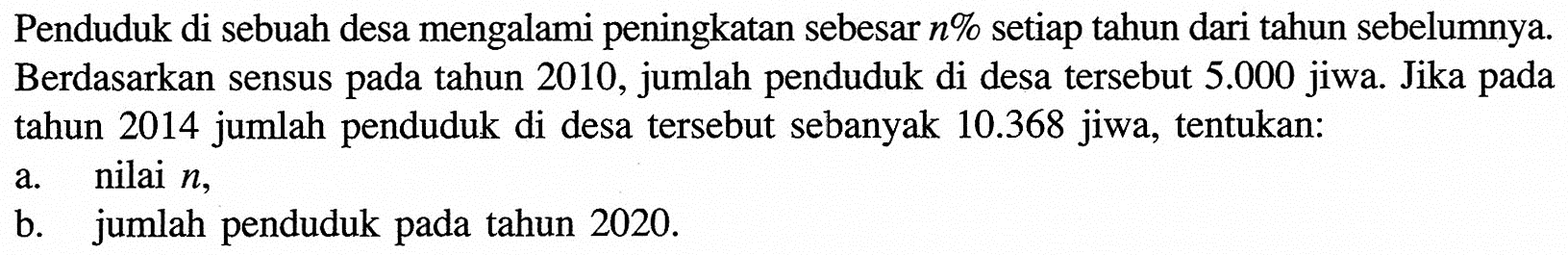 Penduduk di sebuah desa mengalami peningkatan sebesar n% setiap tahun dari tahun sebelumnya. Berdasarkan sensus pada tahun 2010, jumlah penduduk di desa tersebut 5.000 jiwa. Jika pada tahun 2014 jumlah penduduk di desa tersebut sebanyak 10.368 jiwa, tentukan:a. nilai n,b. jumlah penduduk pada tahun 2020.