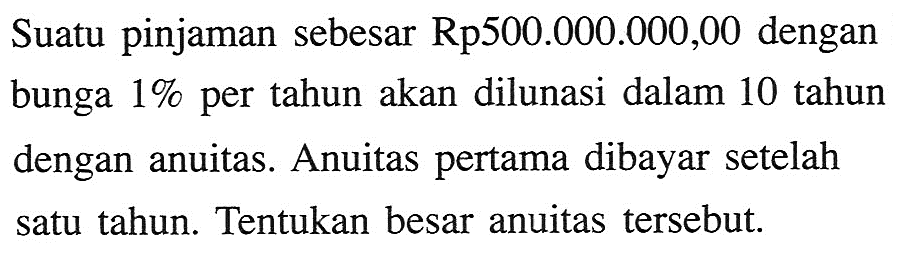 Suatu pinjaman sebesar Rp500.000.000,00 dengan bunga 1% per tahun akan dilunasi dalam 10 tahun dengan anuitas. Anuitas pertama dibayar setelah satu tahun. Tentukan besar anuitas tersebut. 