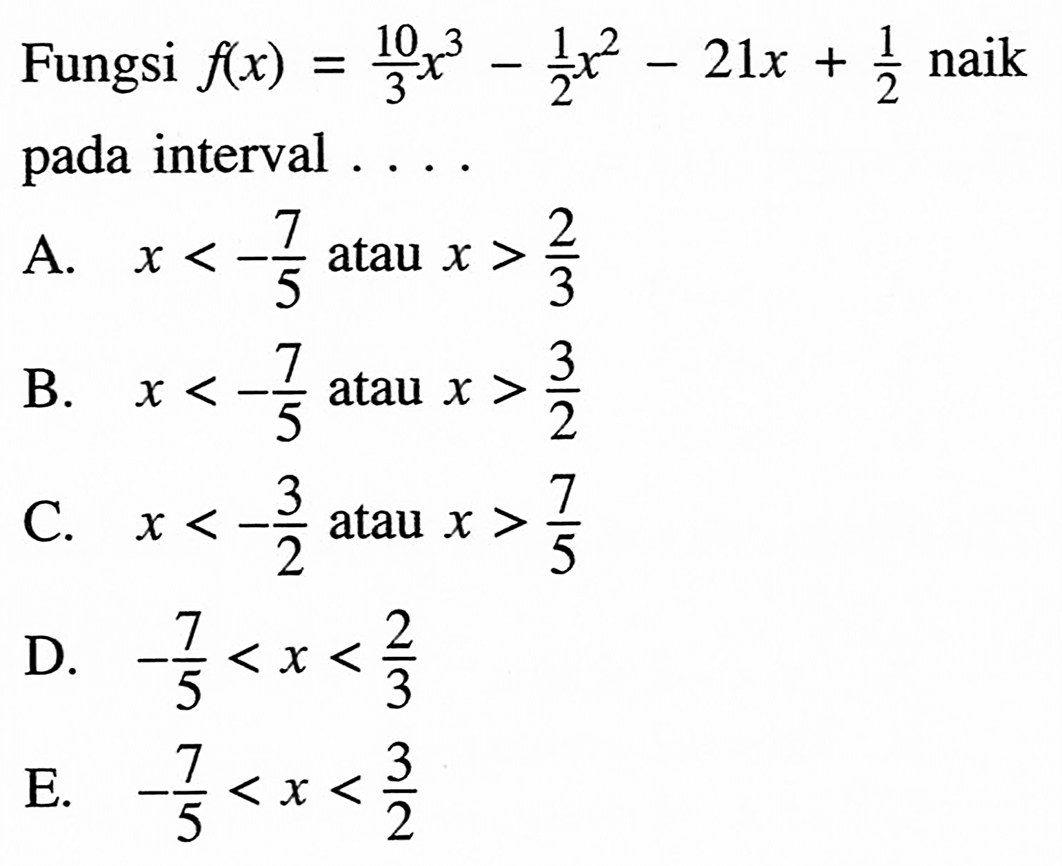 Fungsi  f(x)=10/3 x^3-1/2 x^2-21x+1/2 naik pada interval  .... 
A.  x<-7/5  atau  x>2/3 
B.  x<-7/5  atau  x>3/2 
C.  x<-3/2  atau  x>7/5 
D.  -7/5<x<2/3 
E.  -7/5<x<3/2 