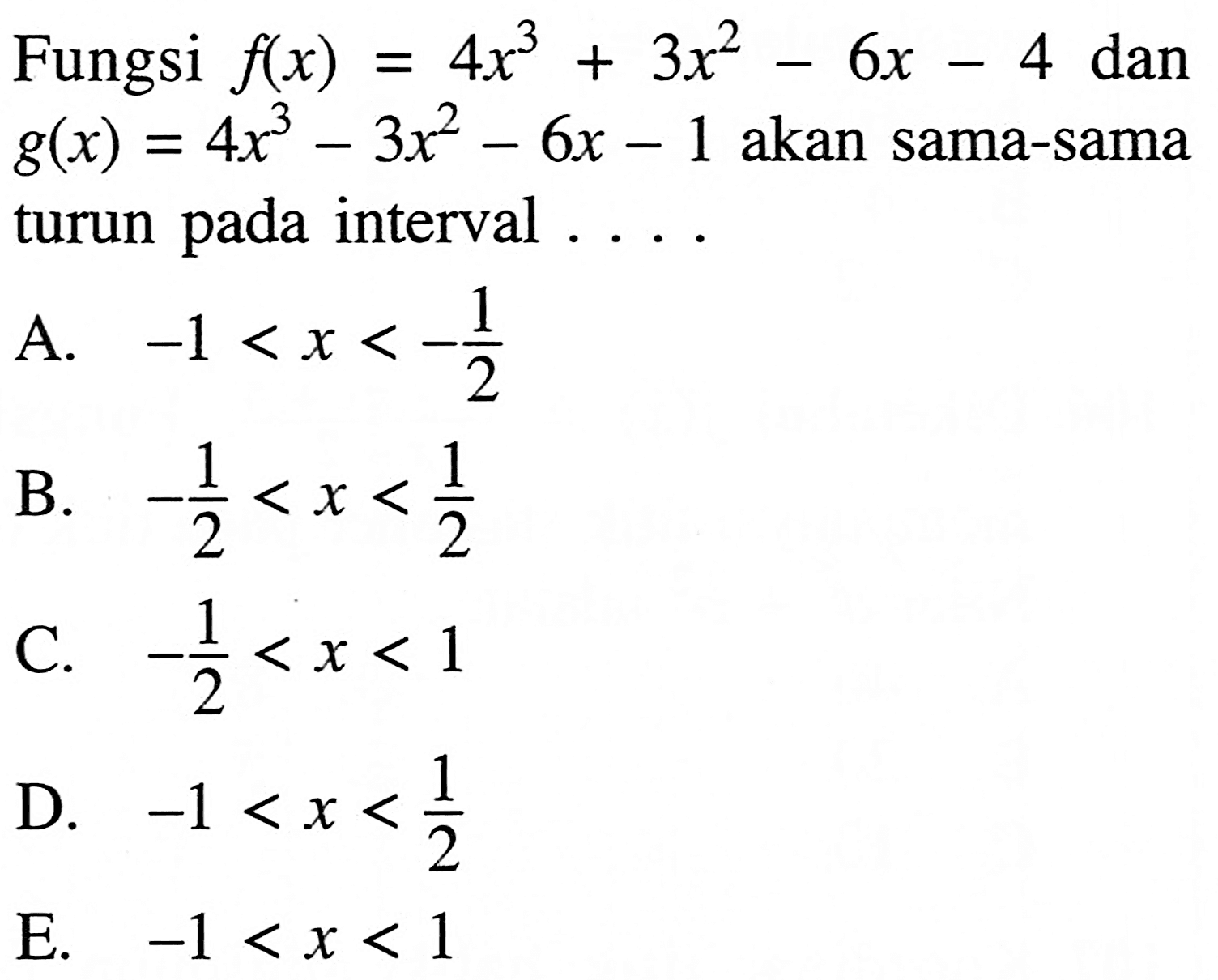 Fungsi  f(x)=4 x^3+3x^2-6 x-4  dan  g(x)=4 x^3-3x^2-6 x-1  akan sama-sama turun pada interval  ... .A.  -1<x<-1/2 B.  -1/2<x<1/2 C.  -1/2<x<1 D.  -1<x<1/2 E.  -1<x<1 