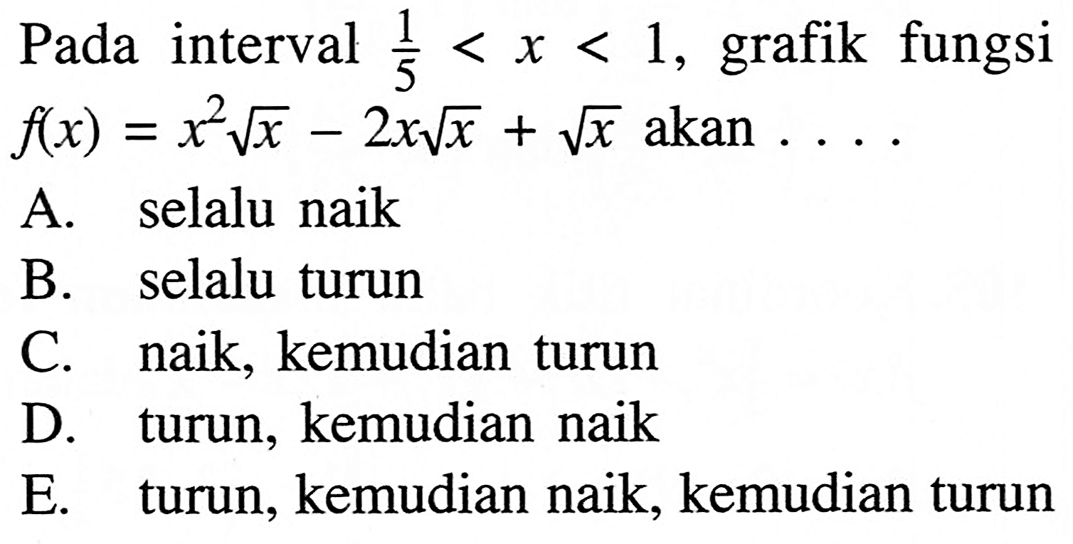 Pada interval 1/5<x<1, grafik fungsi f(x)=x^2 akar(x)-2x akar(x)+akar(x) akan  ... A. selalu naik
B. selalu turun
C. naik, kemudian turun
D. turun, kemudian naik
E. turun, kemudian naik, kemudian turun