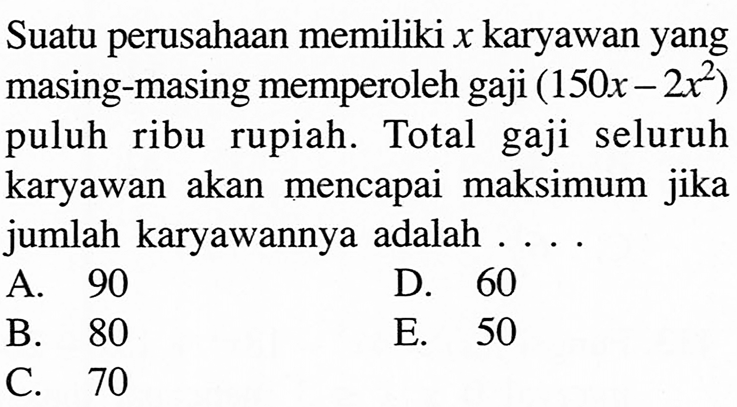 Suatu perusahaan memiliki x karyawan yang masing-masing memperoleh gaji (150 x-2x^2) puluh ribu rupiah. Total gaji seluruh karyawan akan mencapai maksimum jika jumlah karyawannya adalah ... .