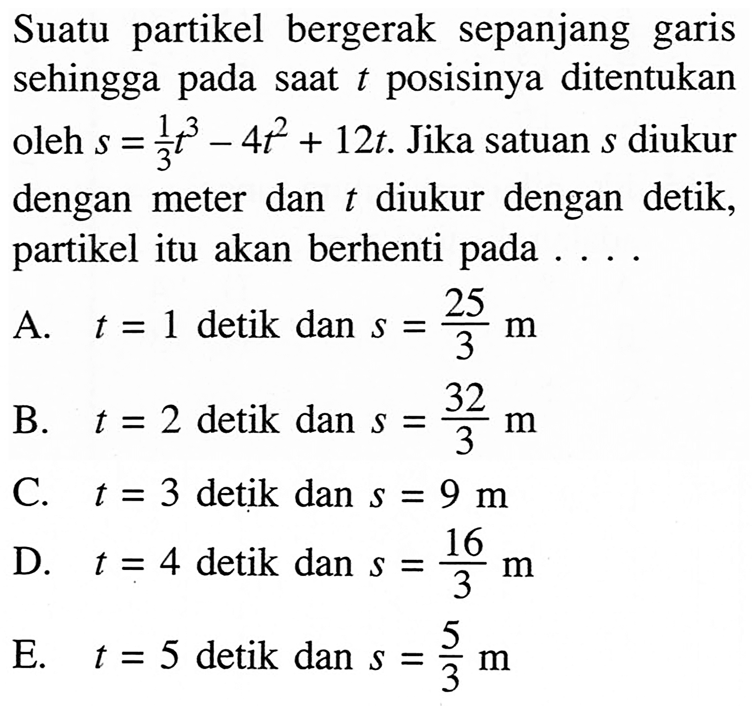 Suatu partikel bergerak sepanjang garis sehingga pada saat t posisinya ditentukan oleh s=1/3 t^3-4t^2+12t. Jika satuan s diukur dengan meter dan t diukur dengan detik, partikel itu akan berhenti pada ... .