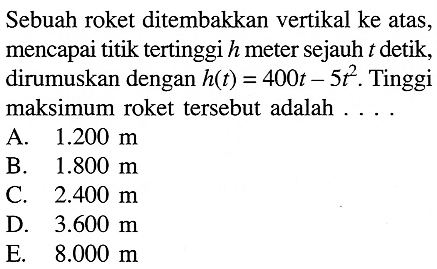 Sebuah roket ditembakkan vertikal ke atas, mencapai titik tertinggi h meter sejauh t detik, dirumuskan dengan h(t)=400t-5t^2. Tinggi maksimum roket tersebut adalah ...