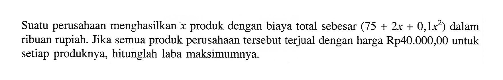 Suatu perusahaan menghasilkan  x  produk dengan biaya total sebesar  (75 + 2x + 0,1 x^2)  dalam ribuan rupiah. Jika semua produk perusahaan tersebut terjual dengan harga Rp40.000,00 untuk setiap produknya, hitunglah laba maksimumnya.