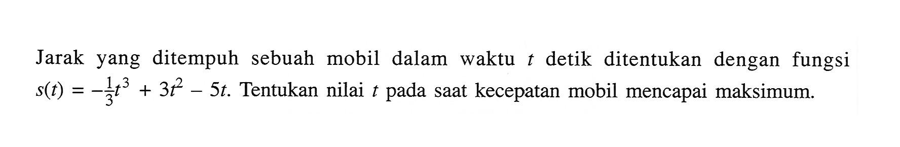 Jarak yang ditempuh sebuah mobil dalam waktu t detik ditentukan dengan fungsi s(t) = -1/3 t^3+3t^2-5t. Tentukan nilai t pada saat kecepatan mobil mencapai maksimum.