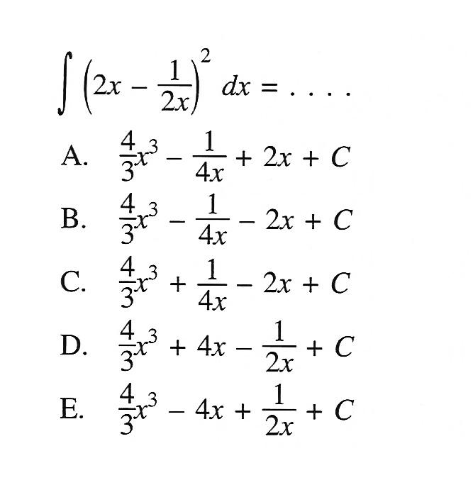 Integral (2x-1/2x)^2 dx=...A. 4/3 x^3-1/4 x+2 x+C B. 4/3 x^3-1/4 x-2 x+C C. 4/3 x^3+1/4 x-2 x+C D. 4/3 x^3+4 x-1/2 x+C E. 4/3 x^3-4 x+1/2 x+C 