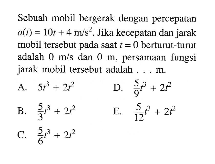 Sebuah mobil bergerak dengan percepatan  a(t)=10t+4 m/s^2. Jika kecepatan dan jarak mobil tersebut pada saat  t=0  berturut-turut adalah  0 m/s  dan  0 m, persamaan fungsi jarak mobil tersebut adalah ... m.
