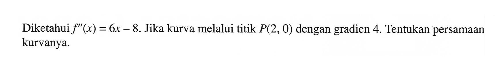 Diketahui f''(x)=6x-8. Jika kurva melalui titik P(2,0) dengan gradien 4. Tentukan persamaan kurvanya. 