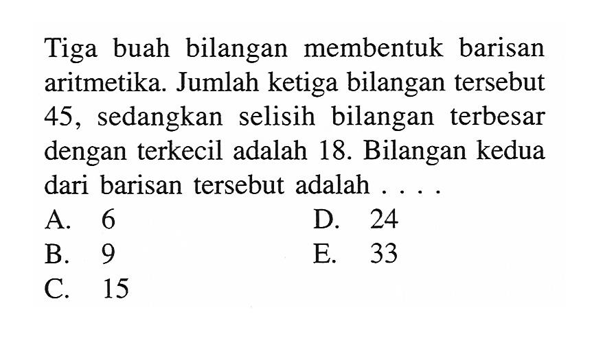 Tiga buah bilangan membentuk barisan aritmetika. Jumlah ketiga bilangan tersebut 45, sedangkan selisih bilangan terbesar dengan terkecil adalah 18. Bilangan kedua dari barisan tersebut adalah ....