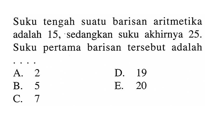 Suku tengah suatu barisan aritmetika adalah 15, sedangkan suku akhirnya 25. Suku pertama barisan tersebut adalah ....