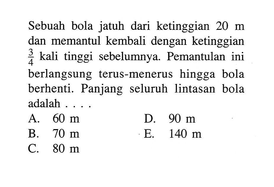 Sebuah bola jatuh dari ketinggian  20 m  dan memantul kembali dengan ketinggian  3/4  kali tinggi sebelumnya. Pemantulan ini berlangsung terus-menerus hingga bola berhenti. Panjang seluruh lintasan bola adalah ...
