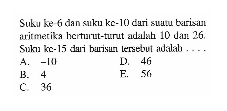 Suku ke-6 dan suku ke-10 dari suatu barisan aritmetika berturut-turut adalah 10 dan 26. Suku ke-15 dari barisan tersebut adalah ....