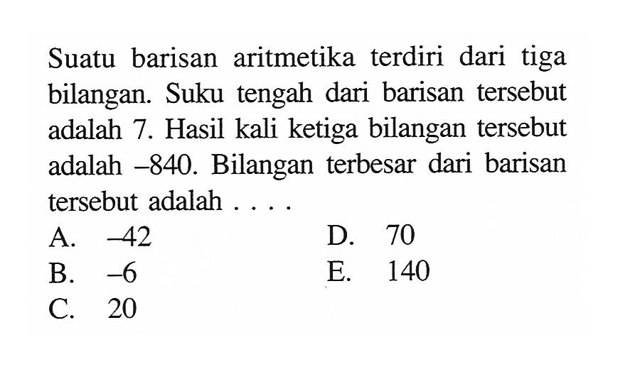 Suatu barisan aritmetika terdiri dari tiga bilangan. Suku tengah dari barisan tersebut adalah 7. Hasil kali ketiga bilangan tersebut adalah  -840 . Bilangan terbesar dari barisan tersebut adalah ....