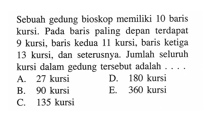 Sebuah gedung bioskop memiliki 10 baris kursi. Pada baris paling depan terdapat 9 kursi, baris kedua 11 kursi, baris ketiga 13 kursi, dan seterusnya. Jumlah seluruh kursi dalam gedung tersebut adalah ....