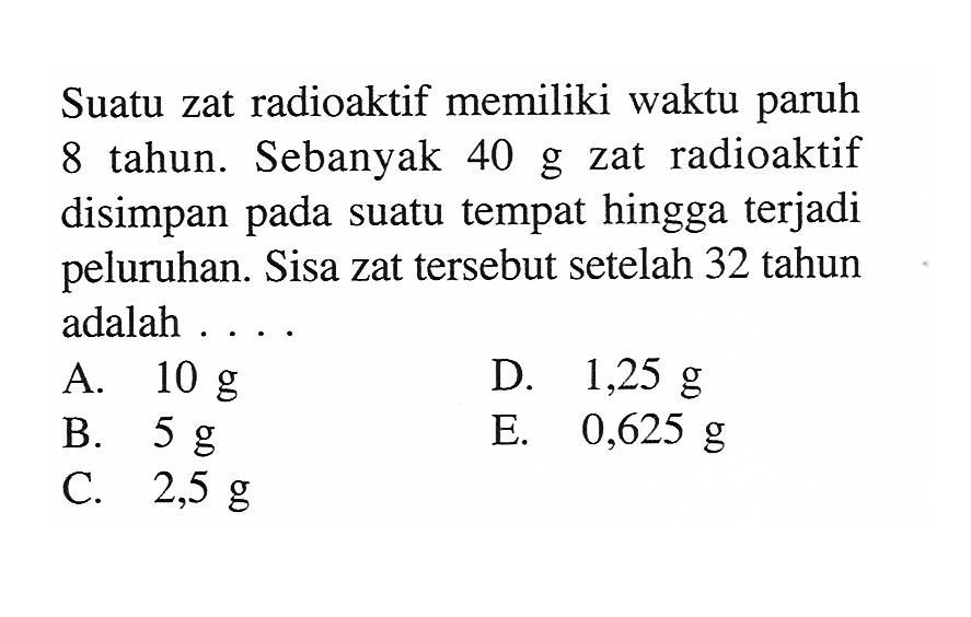 Suatu zat radioaktif memiliki waktu paruh 8 tahun. Sebanyak 40 g zat radioaktif disimpan pada suatu tempat hingga terjadi peluruhan. Sisa zat tersebut setelah 32 tahun adalah ....