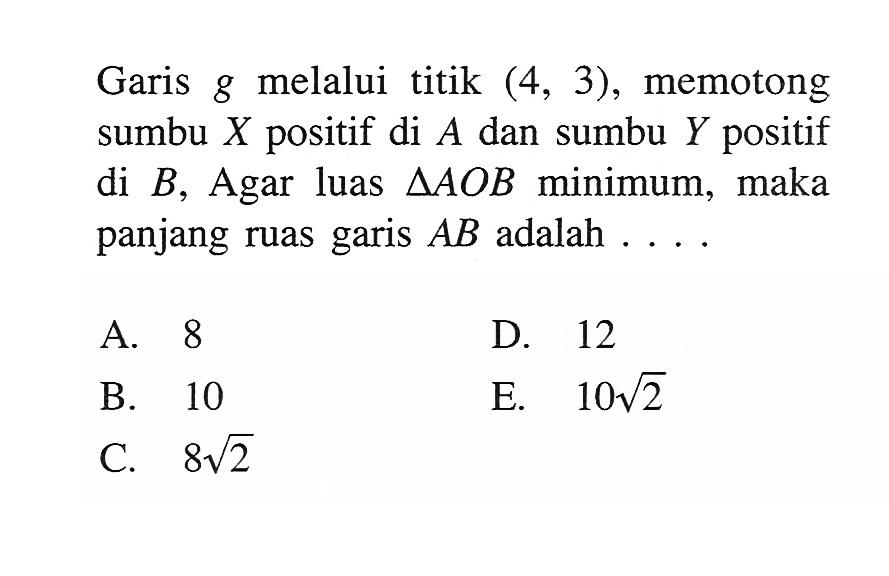 Garis g melalui titik (4,3), memotong sumbu X positif di A dan sumbu Y positif di B, Agar luas segitiga AOB minimum, maka panjang ruas garis AB adalah  .....