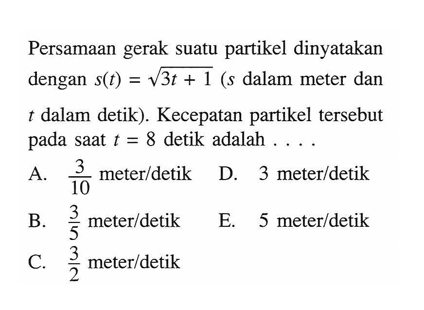 Persamaan gerak suatu partikel dinyatakan dengan  s(t)=akar(3t+1) (s  dalam meter dan t dalam detik). Kecepatan partikel tersebut pada saat  t=8  detik adalah ...
