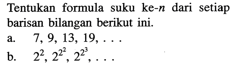 Tentukan formula suku ke- n dari setiap barisan bilangan berikut ini. a. 7,9,13,19, .... b. 2^2, 2^2^2, 2^2^3, ....