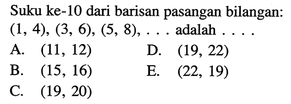 Suku ke- 10 dari barisan pasangan bilangan:  (1,4),(3,6),(5,8), ...  adalah  ... A.  (11,12) D.  (19,22) B.  (15,16) E.  (22,19) C.  (19,20) 