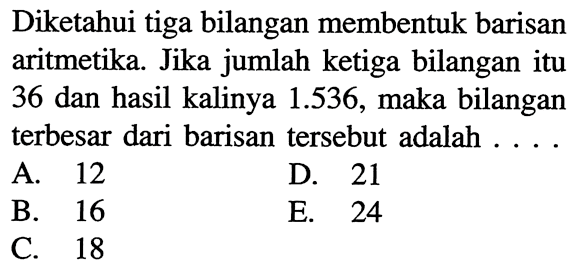 Diketahui tiga bilangan membentuk barisan aritmetika Jika jumlah ketiga bilangan itu 36 dan hasil kalinya 1.536, maka bilangan terbesar dari barisan tersebut adalah .... A. 12 B. 16 C. 18 D. 21 E. 24