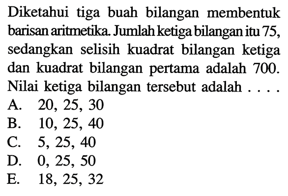 Diketahui tiga buah bilangan membentuk barisan aritmetika. Jumlah ketiga bilangan itu 75, sedangkan selisih kuadrat bilangan ketiga dan kuadrat bilangan pertama adalah 700. Nilai ketiga bilangan tersebut adalah ....