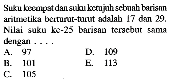 Suku keempat dan suku ketujuh sebuah barisan aritmetika berturut-turut adalah 17 dan 29 . Nilai suku ke-25 barisan tersebut sama dengan . . . .